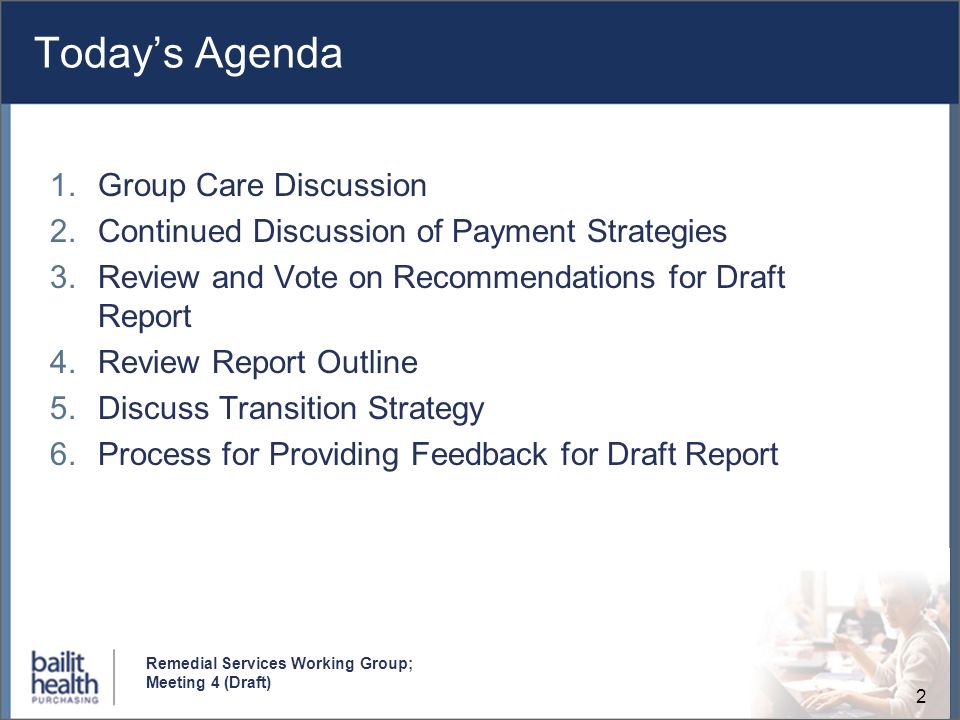 2 Remedial Services Working Group; Meeting 4 (Draft) Todays Agenda 1.Group Care Discussion 2.Continued Discussion of Payment Strategies 3.Review and Vote on Recommendations for Draft Report 4.Review Report Outline 5.Discuss Transition Strategy 6.Process for Providing Feedback for Draft Report