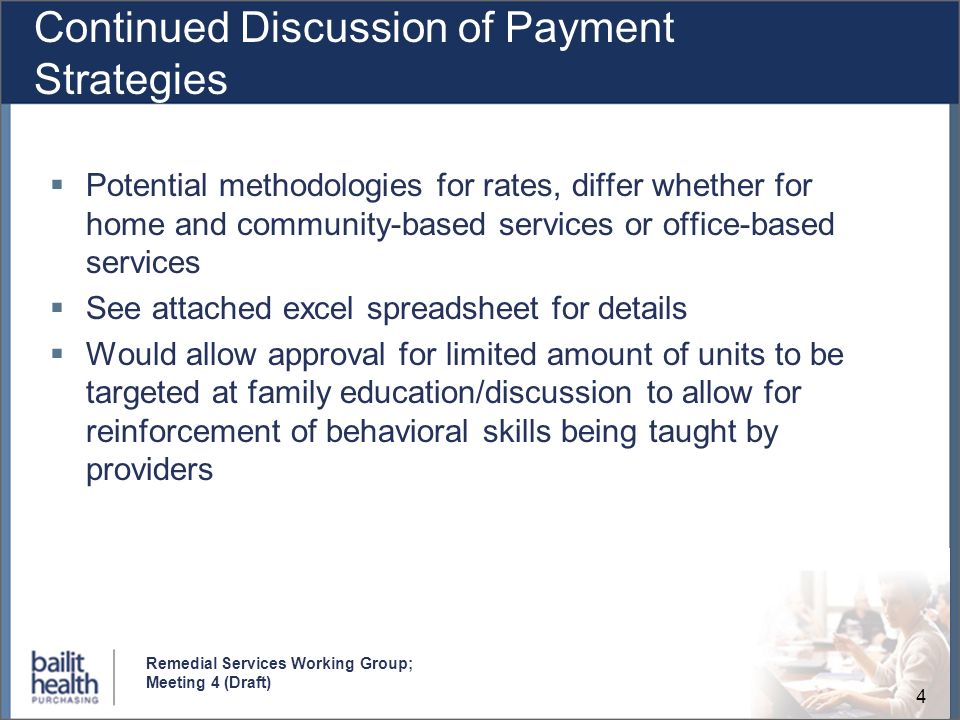 4 Remedial Services Working Group; Meeting 4 (Draft) Continued Discussion of Payment Strategies Potential methodologies for rates, differ whether for home and community-based services or office-based services See attached excel spreadsheet for details Would allow approval for limited amount of units to be targeted at family education/discussion to allow for reinforcement of behavioral skills being taught by providers
