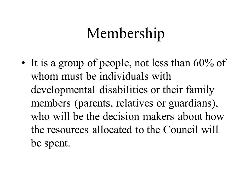 Membership It is a group of people, not less than 60% of whom must be individuals with developmental disabilities or their family members (parents, relatives or guardians), who will be the decision makers about how the resources allocated to the Council will be spent.