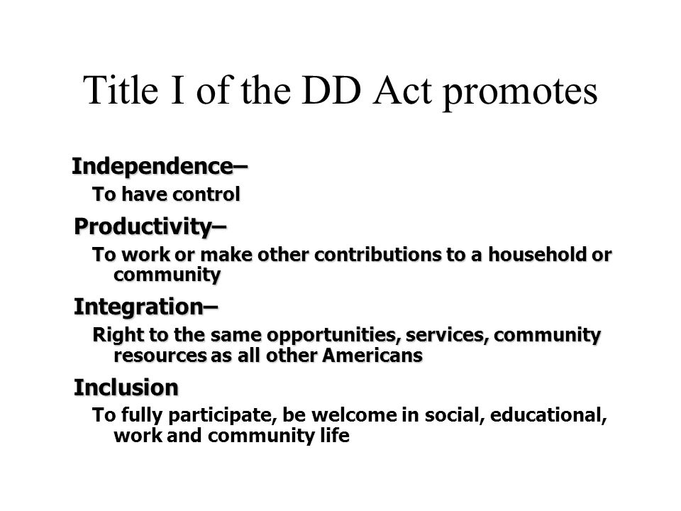Title I of the DD Act promotes Independence– Independence– To have control Productivity– Productivity– To work or make other contributions to a household or community Integration– Integration– Right to the same opportunities, services, community resources as all other Americans Inclusion Inclusion To fully participate, be welcome in social, educational, work and community life