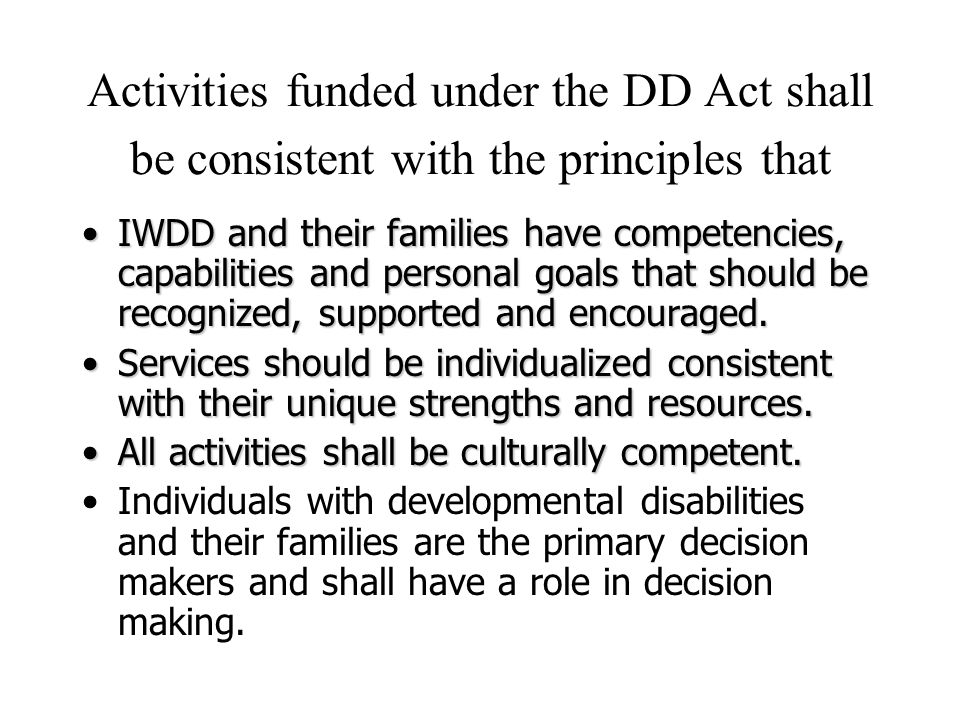 Activities funded under the DD Act shall be consistent with the principles that IWDD and their families have competencies, capabilities and personal goals that should be recognized, supported and encouraged.IWDD and their families have competencies, capabilities and personal goals that should be recognized, supported and encouraged.