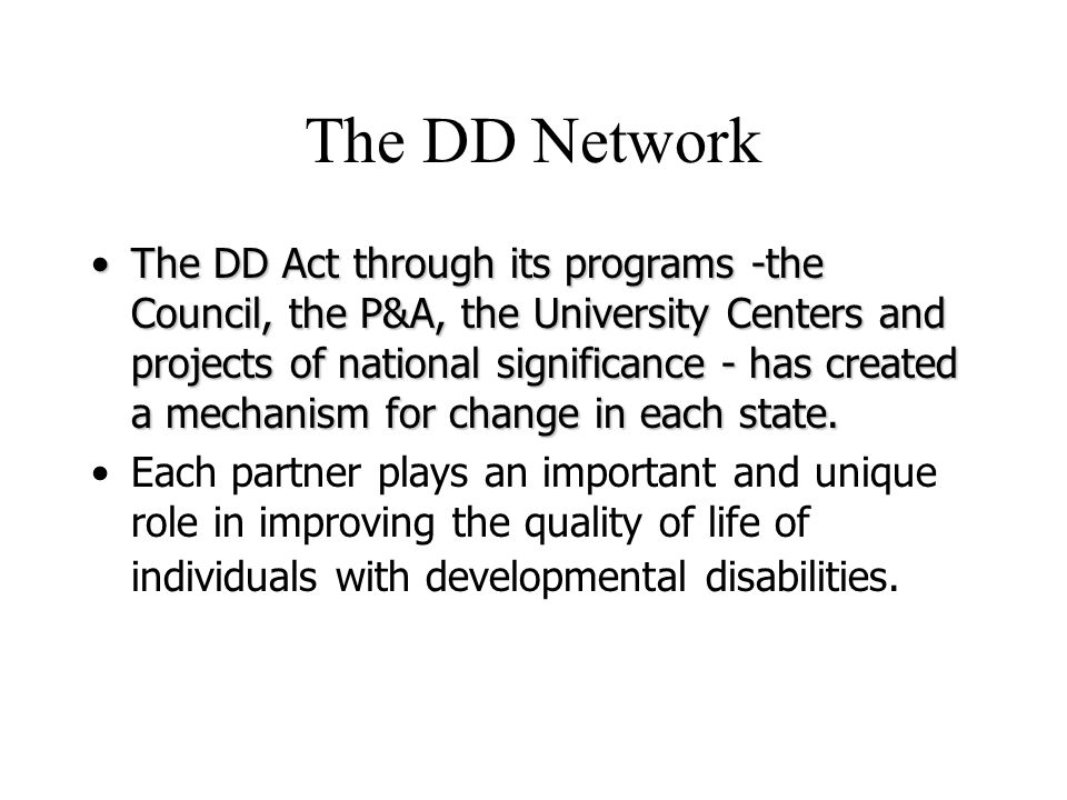 The DD Network The DD Act through its programs -the Council, the P&A, the University Centers and projects of national significance - has created a mechanism for change in each state.The DD Act through its programs -the Council, the P&A, the University Centers and projects of national significance - has created a mechanism for change in each state.