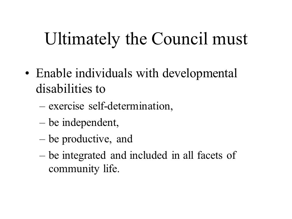 Ultimately the Council must Enable individuals with developmental disabilities to –exercise self-determination, –be independent, –be productive, and –be integrated and included in all facets of community life.