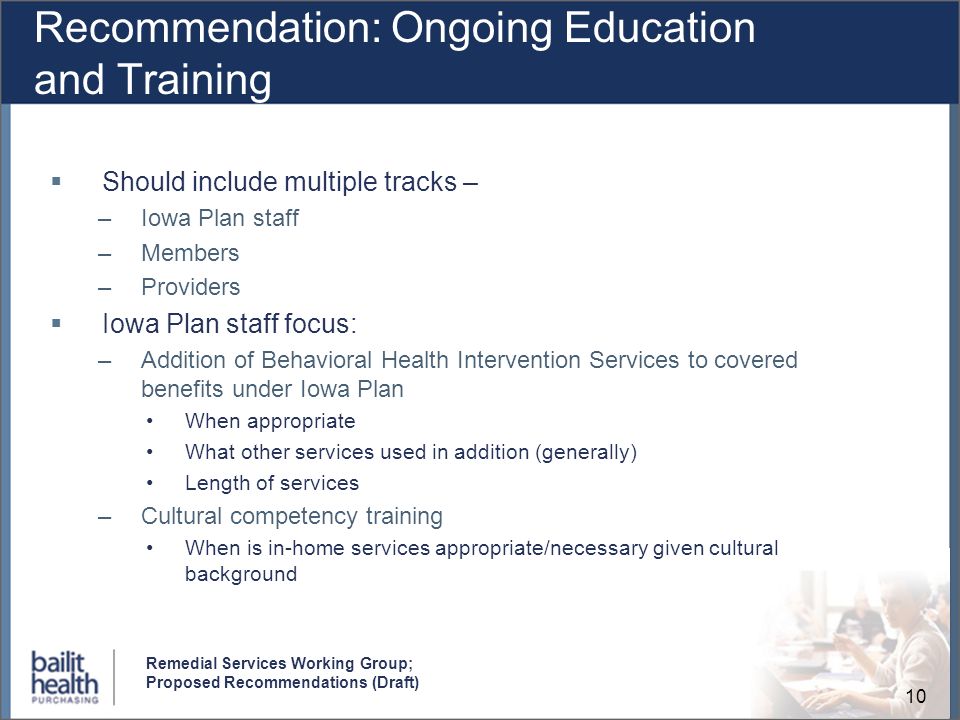 10 Remedial Services Working Group; Proposed Recommendations (Draft) Recommendation: Ongoing Education and Training Should include multiple tracks – –Iowa Plan staff –Members –Providers Iowa Plan staff focus: –Addition of Behavioral Health Intervention Services to covered benefits under Iowa Plan When appropriate What other services used in addition (generally) Length of services –Cultural competency training When is in-home services appropriate/necessary given cultural background