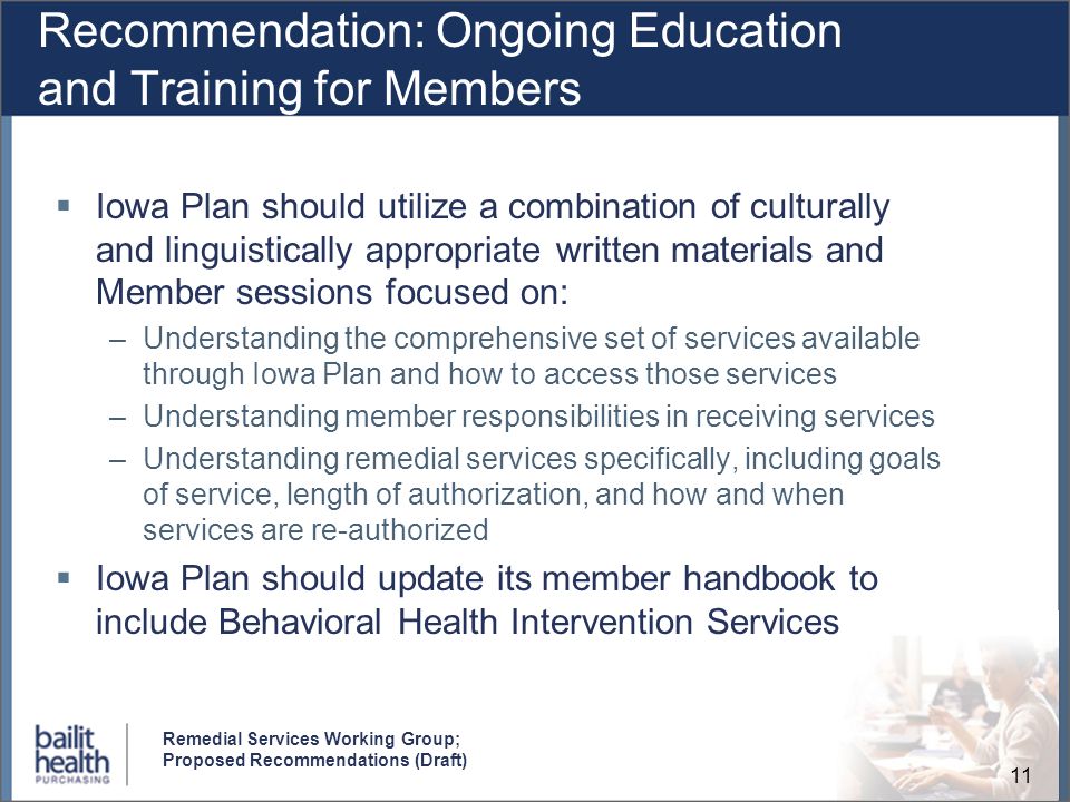 11 Remedial Services Working Group; Proposed Recommendations (Draft) Recommendation: Ongoing Education and Training for Members Iowa Plan should utilize a combination of culturally and linguistically appropriate written materials and Member sessions focused on: –Understanding the comprehensive set of services available through Iowa Plan and how to access those services –Understanding member responsibilities in receiving services –Understanding remedial services specifically, including goals of service, length of authorization, and how and when services are re-authorized Iowa Plan should update its member handbook to include Behavioral Health Intervention Services
