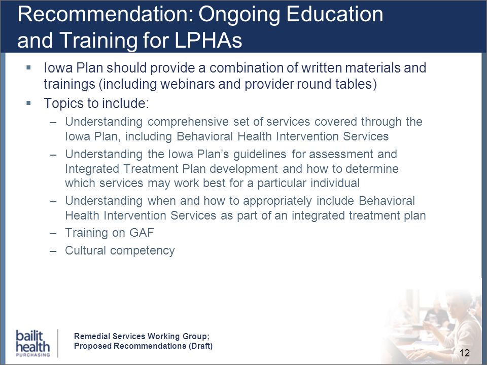 12 Remedial Services Working Group; Proposed Recommendations (Draft) Recommendation: Ongoing Education and Training for LPHAs Iowa Plan should provide a combination of written materials and trainings (including webinars and provider round tables) Topics to include: –Understanding comprehensive set of services covered through the Iowa Plan, including Behavioral Health Intervention Services –Understanding the Iowa Plans guidelines for assessment and Integrated Treatment Plan development and how to determine which services may work best for a particular individual –Understanding when and how to appropriately include Behavioral Health Intervention Services as part of an integrated treatment plan –Training on GAF –Cultural competency