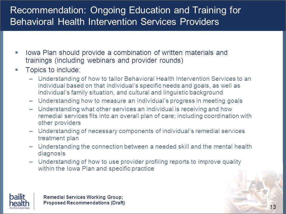 13 Remedial Services Working Group; Proposed Recommendations (Draft) Recommendation: Ongoing Education and Training for Behavioral Health Intervention Services Providers Iowa Plan should provide a combination of written materials and trainings (including webinars and provider rounds) Topics to include: –Understanding of how to tailor Behavioral Health Intervention Services to an individual based on that individuals specific needs and goals, as well as individuals family situation, and cultural and linguistic background –Understanding how to measure an individuals progress in meeting goals –Understanding what other services an individual is receiving and how remedial services fits into an overall plan of care; including coordination with other providers –Understanding of necessary components of individuals remedial services treatment plan –Understanding the connection between a needed skill and the mental health diagnosis –Understanding of how to use provider profiling reports to improve quality within the Iowa Plan and specific practice