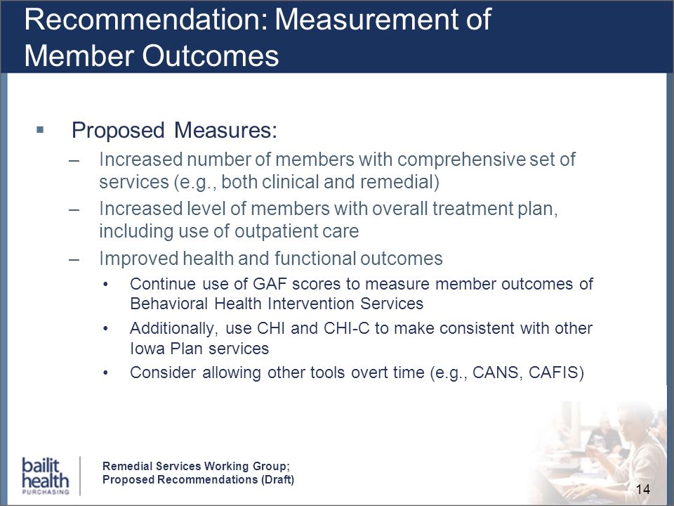 14 Remedial Services Working Group; Proposed Recommendations (Draft) Recommendation: Measurement of Member Outcomes Proposed Measures: –Increased number of members with comprehensive set of services (e.g., both clinical and remedial) –Increased level of members with overall treatment plan, including use of outpatient care –Improved health and functional outcomes Continue use of GAF scores to measure member outcomes of Behavioral Health Intervention Services Additionally, use CHI and CHI-C to make consistent with other Iowa Plan services Consider allowing other tools overt time (e.g., CANS, CAFIS)