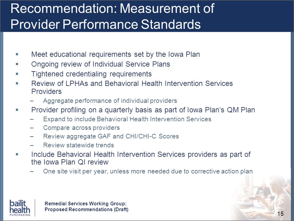 15 Remedial Services Working Group; Proposed Recommendations (Draft) Recommendation: Measurement of Provider Performance Standards Meet educational requirements set by the Iowa Plan Ongoing review of Individual Service Plans Tightened credentialing requirements Review of LPHAs and Behavioral Health Intervention Services Providers –Aggregate performance of individual providers Provider profiling on a quarterly basis as part of Iowa Plans QM Plan –Expand to include Behavioral Health Intervention Services –Compare across providers –Review aggregate GAF and CHI/CHI-C Scores –Review statewide trends Include Behavioral Health Intervention Services providers as part of the Iowa Plan QI review –One site visit per year, unless more needed due to corrective action plan