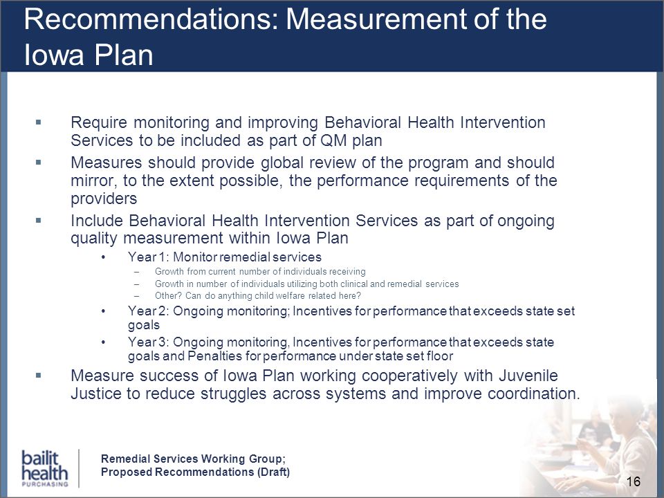16 Remedial Services Working Group; Proposed Recommendations (Draft) Recommendations: Measurement of the Iowa Plan Require monitoring and improving Behavioral Health Intervention Services to be included as part of QM plan Measures should provide global review of the program and should mirror, to the extent possible, the performance requirements of the providers Include Behavioral Health Intervention Services as part of ongoing quality measurement within Iowa Plan Year 1: Monitor remedial services –Growth from current number of individuals receiving –Growth in number of individuals utilizing both clinical and remedial services –Other.