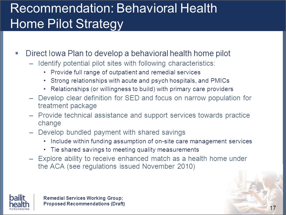 17 Remedial Services Working Group; Proposed Recommendations (Draft) Recommendation: Behavioral Health Home Pilot Strategy Direct Iowa Plan to develop a behavioral health home pilot –Identify potential pilot sites with following characteristics: Provide full range of outpatient and remedial services Strong relationships with acute and psych hospitals, and PMICs Relationships (or willingness to build) with primary care providers –Develop clear definition for SED and focus on narrow population for treatment package –Provide technical assistance and support services towards practice change –Develop bundled payment with shared savings Include within funding assumption of on-site care management services Tie shared savings to meeting quality measurements –Explore ability to receive enhanced match as a health home under the ACA (see regulations issued November 2010)