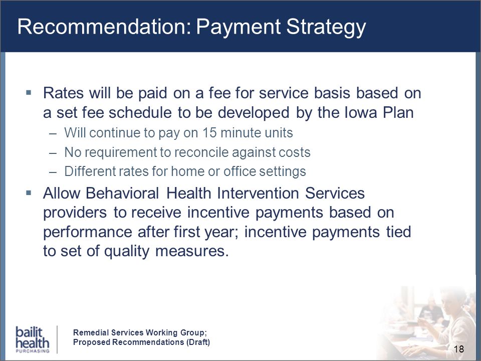 18 Remedial Services Working Group; Proposed Recommendations (Draft) Recommendation: Payment Strategy Rates will be paid on a fee for service basis based on a set fee schedule to be developed by the Iowa Plan –Will continue to pay on 15 minute units –No requirement to reconcile against costs –Different rates for home or office settings Allow Behavioral Health Intervention Services providers to receive incentive payments based on performance after first year; incentive payments tied to set of quality measures.