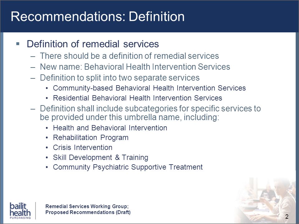 2 Remedial Services Working Group; Proposed Recommendations (Draft) Recommendations: Definition Definition of remedial services –There should be a definition of remedial services –New name: Behavioral Health Intervention Services –Definition to split into two separate services Community-based Behavioral Health Intervention Services Residential Behavioral Health Intervention Services –Definition shall include subcategories for specific services to be provided under this umbrella name, including: Health and Behavioral Intervention Rehabilitation Program Crisis Intervention Skill Development & Training Community Psychiatric Supportive Treatment