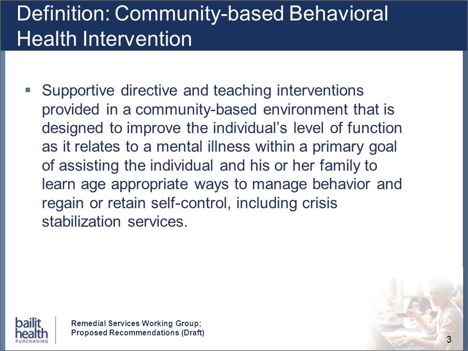 3 Remedial Services Working Group; Proposed Recommendations (Draft) Definition: Community-based Behavioral Health Intervention Supportive directive and teaching interventions provided in a community-based environment that is designed to improve the individuals level of function as it relates to a mental illness within a primary goal of assisting the individual and his or her family to learn age appropriate ways to manage behavior and regain or retain self-control, including crisis stabilization services.