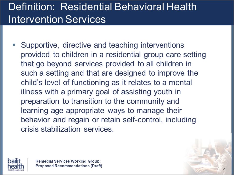 4 Remedial Services Working Group; Proposed Recommendations (Draft) Definition: Residential Behavioral Health Intervention Services Supportive, directive and teaching interventions provided to children in a residential group care setting that go beyond services provided to all children in such a setting and that are designed to improve the childs level of functioning as it relates to a mental illness with a primary goal of assisting youth in preparation to transition to the community and learning age appropriate ways to manage their behavior and regain or retain self-control, including crisis stabilization services.