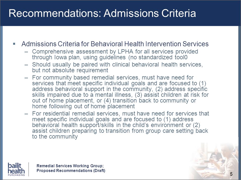 5 Remedial Services Working Group; Proposed Recommendations (Draft) Recommendations: Admissions Criteria Admissions Criteria for Behavioral Health Intervention Services –Comprehensive assessment by LPHA for all services provided through Iowa plan, using guidelines (no standardized tool0 –Should usually be paired with clinical behavioral health services, but not absolute requirement –For community based remedial services, must have need for services that meet specific individual goals and are focused to (1) address behavioral support in the community, (2) address specific skills impaired due to a mental illness, (3) assist children at risk for out of home placement, or (4) transition back to community or home following out of home placement –For residential remedial services, must have need for services that meet specific individual goals and are focused to (1) address behavioral health support/skills in the childs environment or (2) assist children preparing to transition from group care setting back to the community