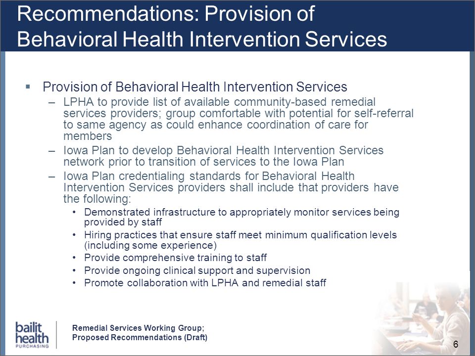 6 Remedial Services Working Group; Proposed Recommendations (Draft) Recommendations: Provision of Behavioral Health Intervention Services Provision of Behavioral Health Intervention Services –LPHA to provide list of available community-based remedial services providers; group comfortable with potential for self-referral to same agency as could enhance coordination of care for members –Iowa Plan to develop Behavioral Health Intervention Services network prior to transition of services to the Iowa Plan –Iowa Plan credentialing standards for Behavioral Health Intervention Services providers shall include that providers have the following: Demonstrated infrastructure to appropriately monitor services being provided by staff Hiring practices that ensure staff meet minimum qualification levels (including some experience) Provide comprehensive training to staff Provide ongoing clinical support and supervision Promote collaboration with LPHA and remedial staff
