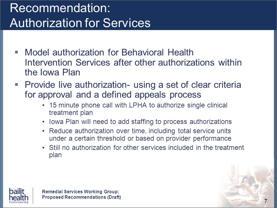7 Remedial Services Working Group; Proposed Recommendations (Draft) Recommendation: Authorization for Services Model authorization for Behavioral Health Intervention Services after other authorizations within the Iowa Plan Provide live authorization- using a set of clear criteria for approval and a defined appeals process 15 minute phone call with LPHA to authorize single clinical treatment plan Iowa Plan will need to add staffing to process authorizations Reduce authorization over time, including total service units under a certain threshold or based on provider performance Still no authorization for other services included in the treatment plan