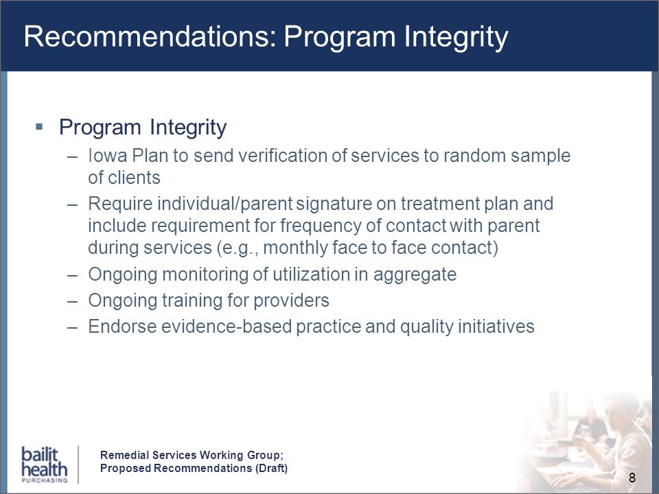 8 Remedial Services Working Group; Proposed Recommendations (Draft) Recommendations: Program Integrity Program Integrity –Iowa Plan to send verification of services to random sample of clients –Require individual/parent signature on treatment plan and include requirement for frequency of contact with parent during services (e.g., monthly face to face contact) –Ongoing monitoring of utilization in aggregate –Ongoing training for providers –Endorse evidence-based practice and quality initiatives