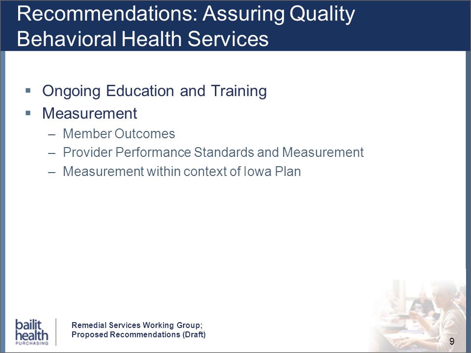 9 Remedial Services Working Group; Proposed Recommendations (Draft) Recommendations: Assuring Quality Behavioral Health Services Ongoing Education and Training Measurement –Member Outcomes –Provider Performance Standards and Measurement –Measurement within context of Iowa Plan
