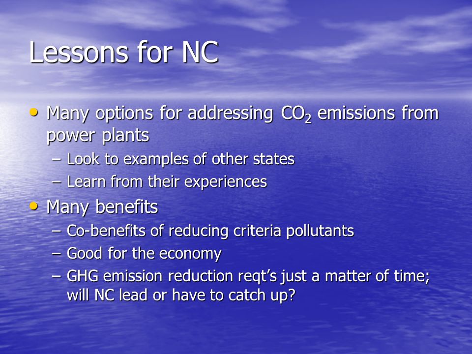 Lessons for NC Many options for addressing CO 2 emissions from power plants Many options for addressing CO 2 emissions from power plants –Look to examples of other states –Learn from their experiences Many benefits Many benefits –Co-benefits of reducing criteria pollutants –Good for the economy –GHG emission reduction reqts just a matter of time; will NC lead or have to catch up