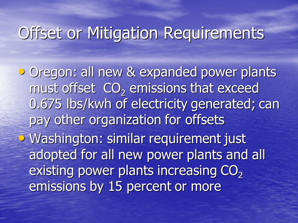 Offset or Mitigation Requirements Oregon: all new & expanded power plants must offset CO 2 emissions that exceed lbs/kwh of electricity generated; can pay other organization for offsets Oregon: all new & expanded power plants must offset CO 2 emissions that exceed lbs/kwh of electricity generated; can pay other organization for offsets Washington: similar requirement just adopted for all new power plants and all existing power plants increasing CO 2 emissions by 15 percent or more Washington: similar requirement just adopted for all new power plants and all existing power plants increasing CO 2 emissions by 15 percent or more