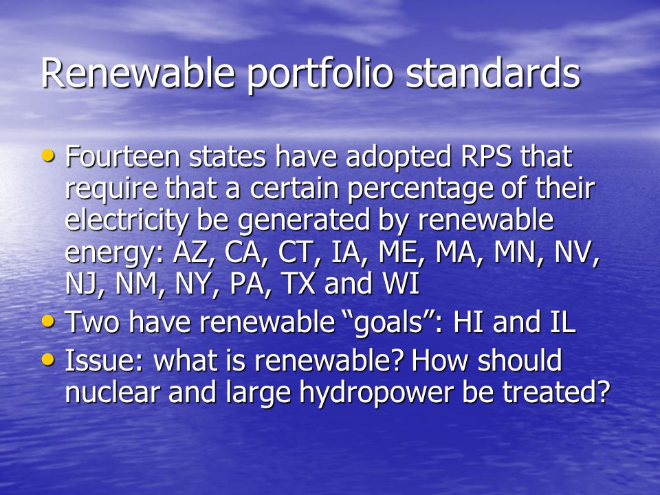 Renewable portfolio standards Fourteen states have adopted RPS that require that a certain percentage of their electricity be generated by renewable energy: AZ, CA, CT, IA, ME, MA, MN, NV, NJ, NM, NY, PA, TX and WI Fourteen states have adopted RPS that require that a certain percentage of their electricity be generated by renewable energy: AZ, CA, CT, IA, ME, MA, MN, NV, NJ, NM, NY, PA, TX and WI Two have renewable goals: HI and IL Two have renewable goals: HI and IL Issue: what is renewable.
