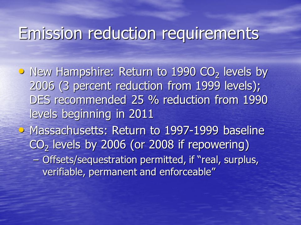 Emission reduction requirements New Hampshire: Return to 1990 CO 2 levels by 2006 (3 percent reduction from 1999 levels); DES recommended 25 % reduction from 1990 levels beginning in 2011 New Hampshire: Return to 1990 CO 2 levels by 2006 (3 percent reduction from 1999 levels); DES recommended 25 % reduction from 1990 levels beginning in 2011 Massachusetts: Return to baseline CO 2 levels by 2006 (or 2008 if repowering) Massachusetts: Return to baseline CO 2 levels by 2006 (or 2008 if repowering) –Offsets/sequestration permitted, if real, surplus, verifiable, permanent and enforceable
