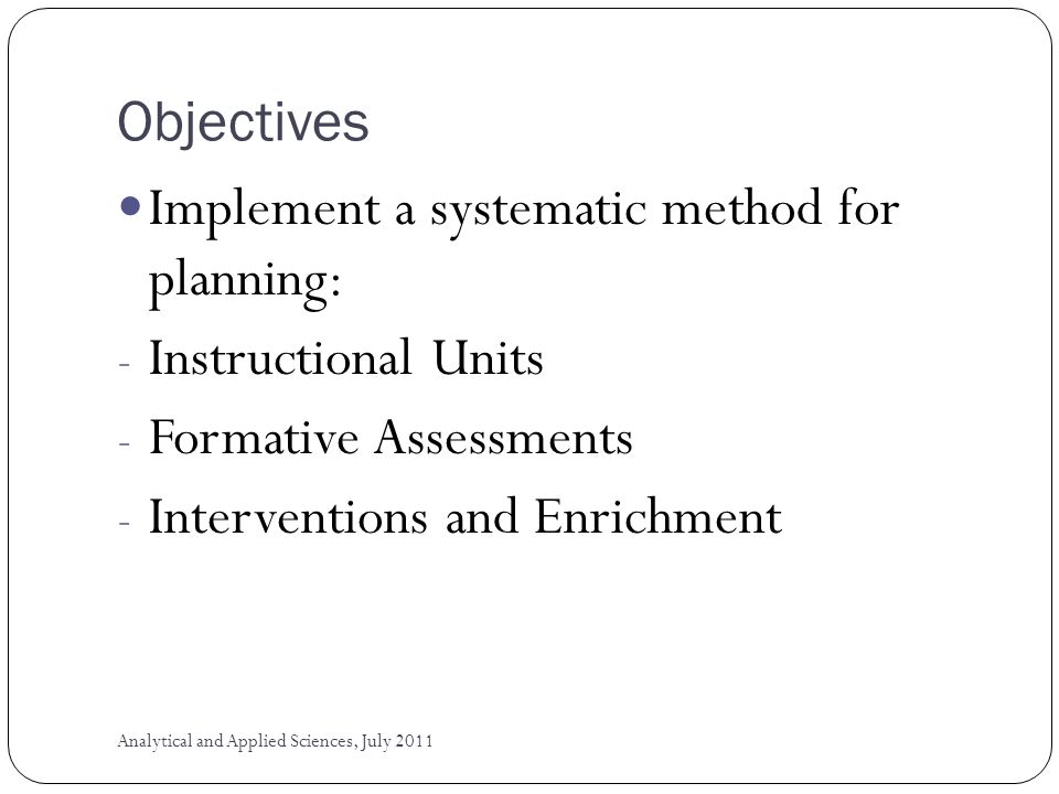 Objectives Implement a systematic method for planning: - Instructional Units - Formative Assessments - Interventions and Enrichment Analytical and Applied Sciences, July 2011