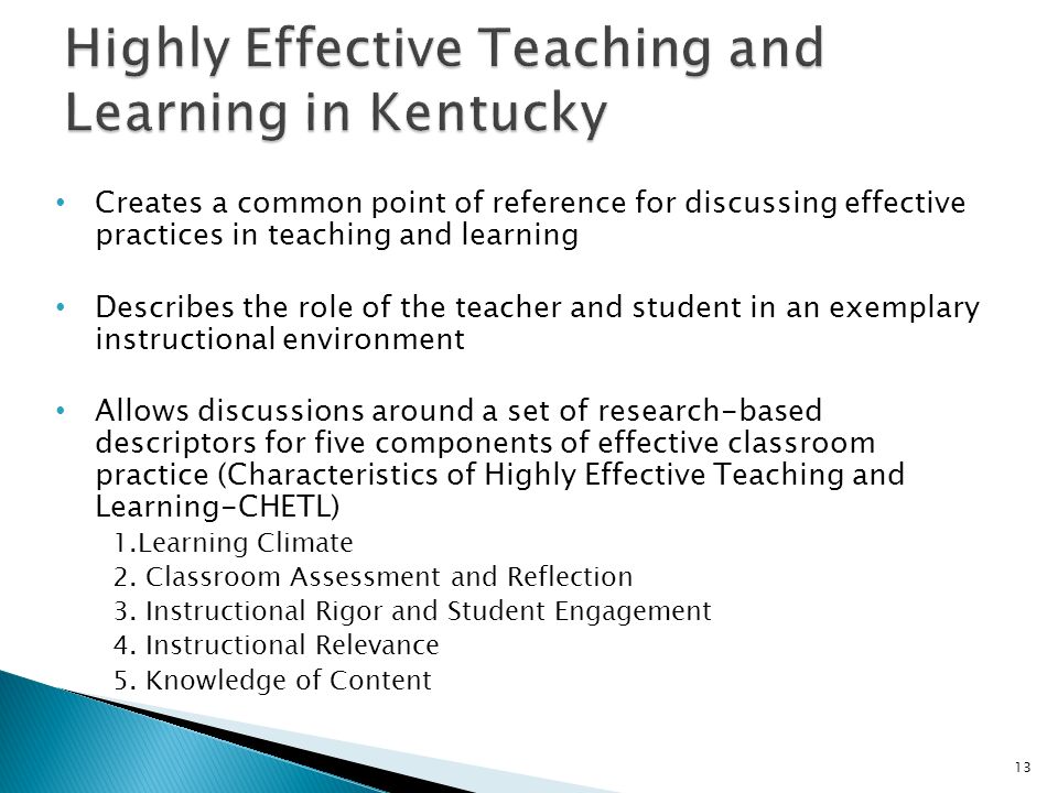 Creates a common point of reference for discussing effective practices in teaching and learning Describes the role of the teacher and student in an exemplary instructional environment Allows discussions around a set of research-based descriptors for five components of effective classroom practice (Characteristics of Highly Effective Teaching and Learning-CHETL) 1.Learning Climate 2.