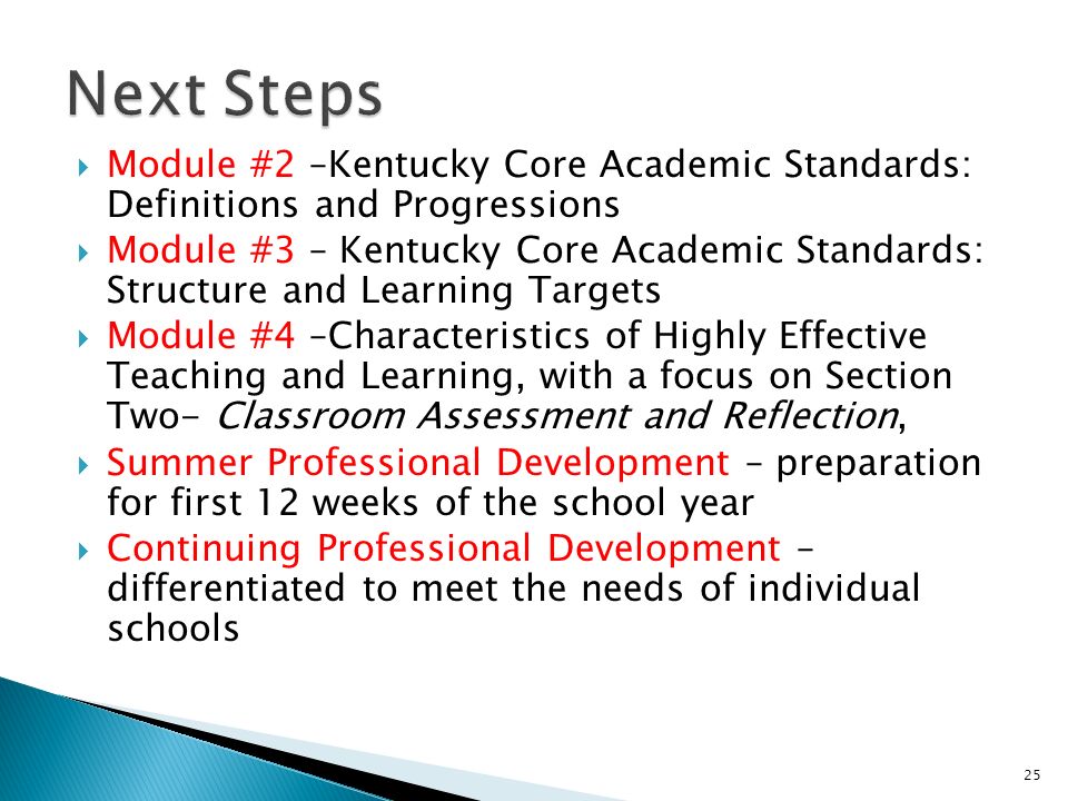 Module #2 –Kentucky Core Academic Standards: Definitions and Progressions Module #3 – Kentucky Core Academic Standards: Structure and Learning Targets Module #4 –Characteristics of Highly Effective Teaching and Learning, with a focus on Section Two- Classroom Assessment and Reflection, Summer Professional Development – preparation for first 12 weeks of the school year Continuing Professional Development – differentiated to meet the needs of individual schools 25