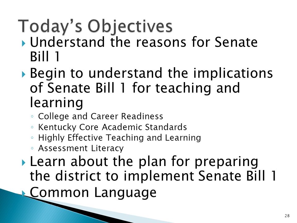 Understand the reasons for Senate Bill 1 Begin to understand the implications of Senate Bill 1 for teaching and learning College and Career Readiness Kentucky Core Academic Standards Highly Effective Teaching and Learning Assessment Literacy Learn about the plan for preparing the district to implement Senate Bill 1 Common Language 28