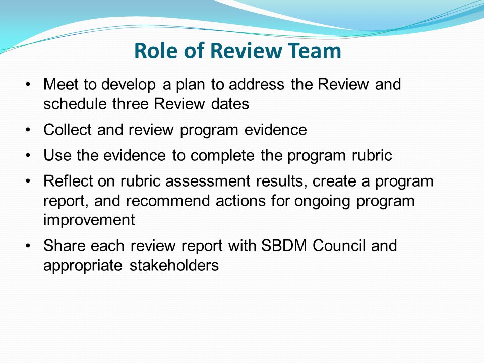 Role of Review Team Meet to develop a plan to address the Review and schedule three Review dates Collect and review program evidence Use the evidence to complete the program rubric Reflect on rubric assessment results, create a program report, and recommend actions for ongoing program improvement Share each review report with SBDM Council and appropriate stakeholders