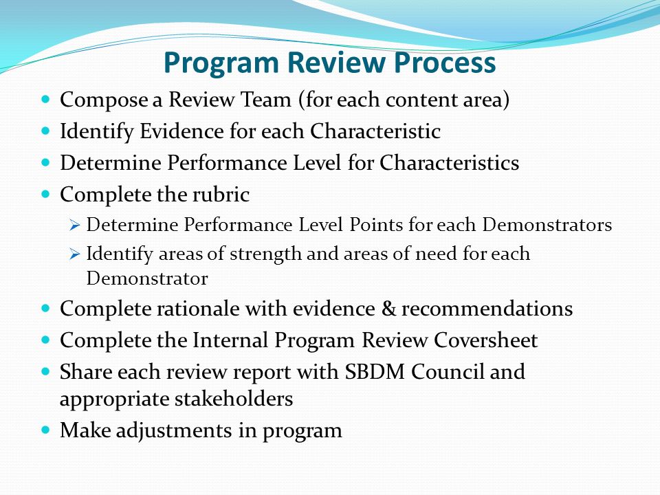 Program Review Process Compose a Review Team (for each content area) Identify Evidence for each Characteristic Determine Performance Level for Characteristics Complete the rubric Determine Performance Level Points for each Demonstrators Identify areas of strength and areas of need for each Demonstrator Complete rationale with evidence & recommendations Complete the Internal Program Review Coversheet Share each review report with SBDM Council and appropriate stakeholders Make adjustments in program