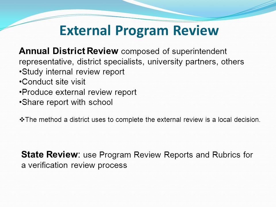 External Program Review Annual District Review composed of superintendent representative, district specialists, university partners, others Study internal review report Conduct site visit Produce external review report Share report with school The method a district uses to complete the external review is a local decision.