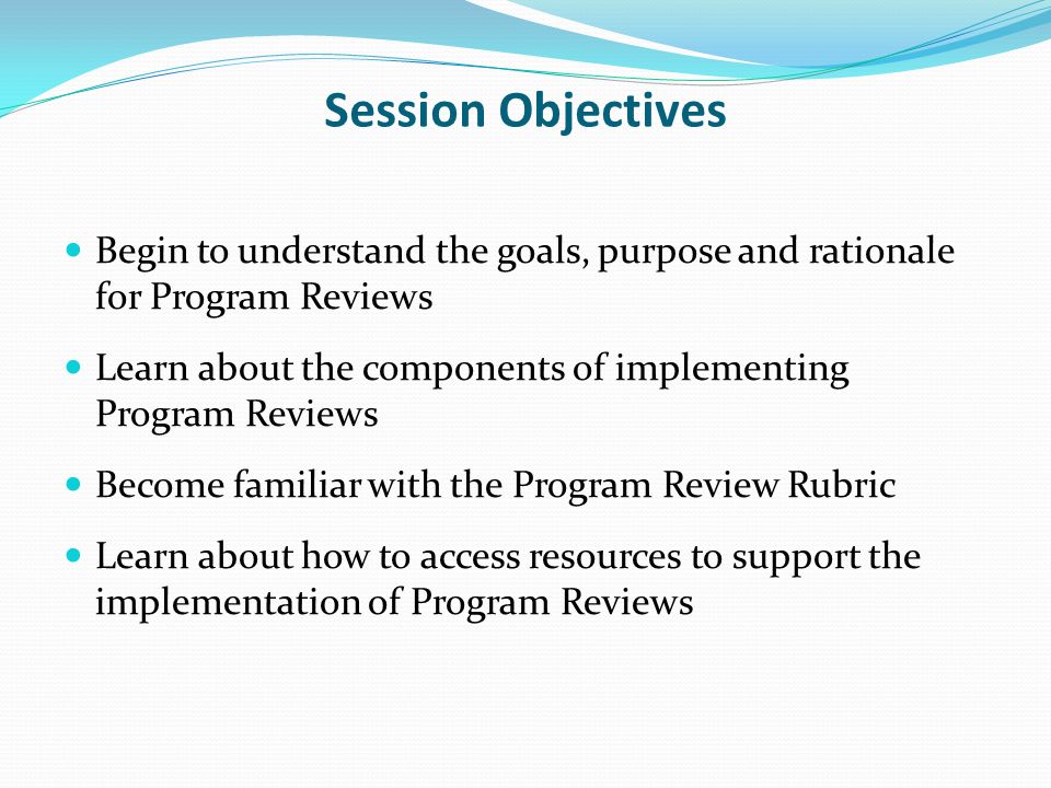 Session Objectives Begin to understand the goals, purpose and rationale for Program Reviews Learn about the components of implementing Program Reviews Become familiar with the Program Review Rubric Learn about how to access resources to support the implementation of Program Reviews