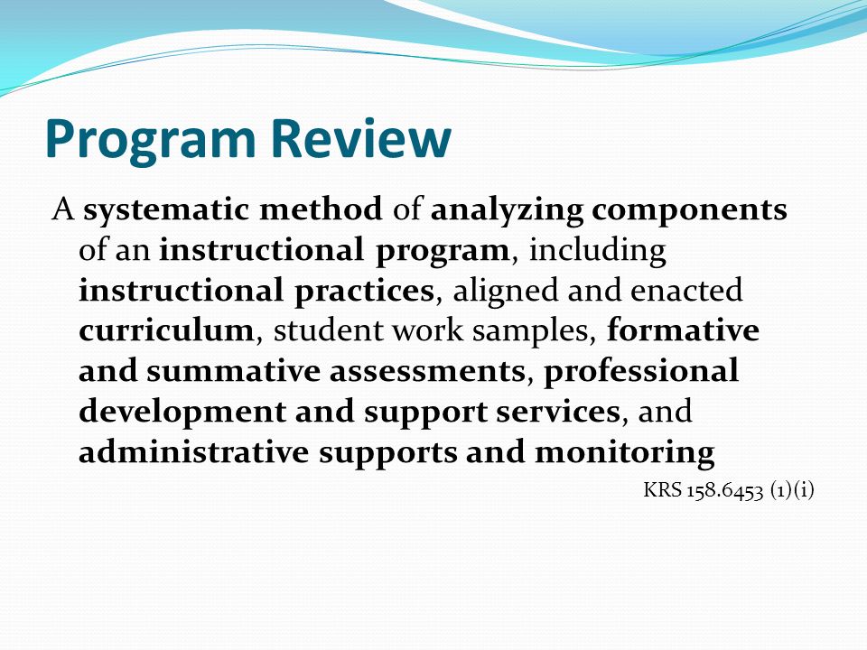 Program Review A systematic method of analyzing components of an instructional program, including instructional practices, aligned and enacted curriculum, student work samples, formative and summative assessments, professional development and support services, and administrative supports and monitoring KRS (1)(i)
