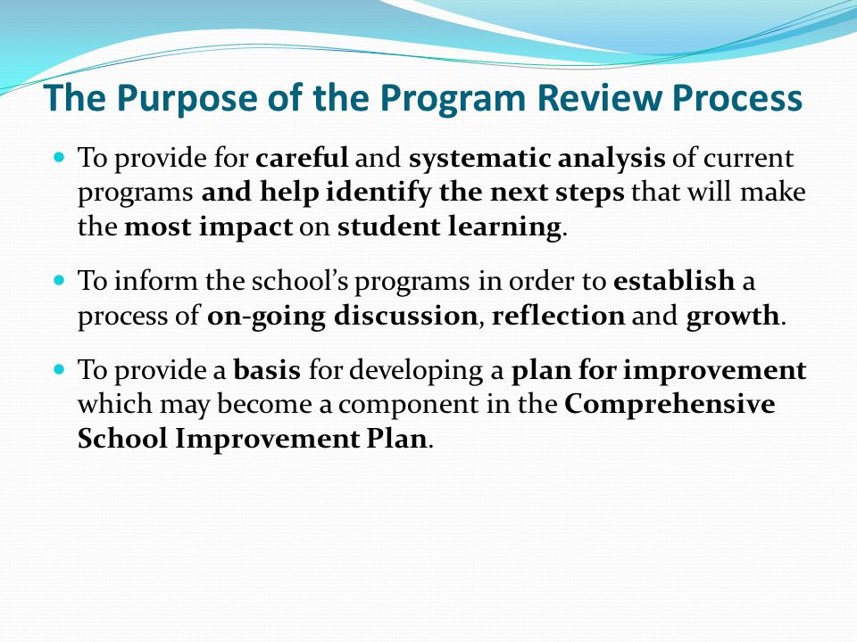The Purpose of the Program Review Process To provide for careful and systematic analysis of current programs and help identify the next steps that will make the most impact on student learning.