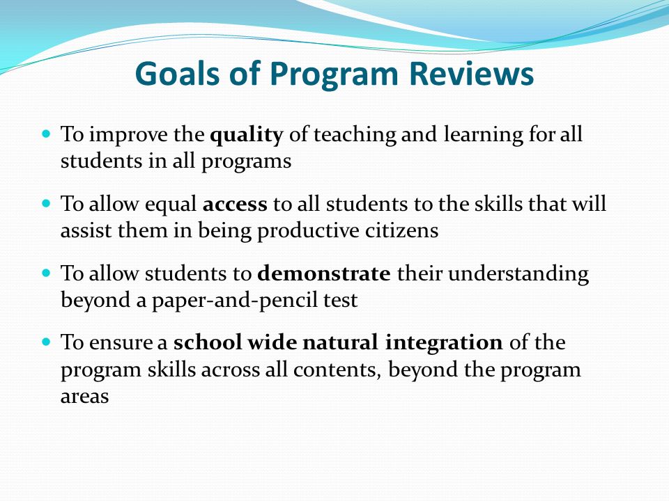 Goals of Program Reviews To improve the quality of teaching and learning for all students in all programs To allow equal access to all students to the skills that will assist them in being productive citizens To allow students to demonstrate their understanding beyond a paper-and-pencil test To ensure a school wide natural integration of the program skills across all contents, beyond the program areas