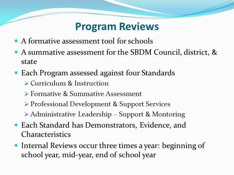 Program Reviews A formative assessment tool for schools A summative assessment for the SBDM Council, district, & state Each Program assessed against four Standards Curriculum & Instruction Formative & Summative Assessment Professional Development & Support Services Administrative Leadership – Support & Montoring Each Standard has Demonstrators, Evidence, and Characteristics Internal Reviews occur three times a year: beginning of school year, mid-year, end of school year
