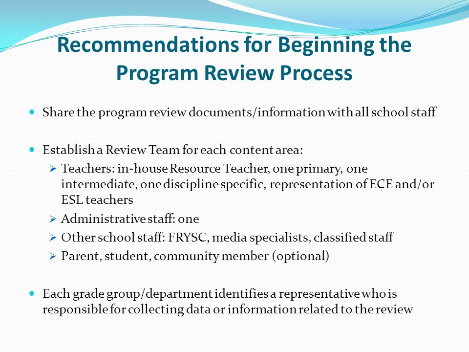 Recommendations for Beginning the Program Review Process Share the program review documents/information with all school staff Establish a Review Team for each content area: Teachers: in-house Resource Teacher, one primary, one intermediate, one discipline specific, representation of ECE and/or ESL teachers Administrative staff: one Other school staff: FRYSC, media specialists, classified staff Parent, student, community member (optional) Each grade group/department identifies a representative who is responsible for collecting data or information related to the review