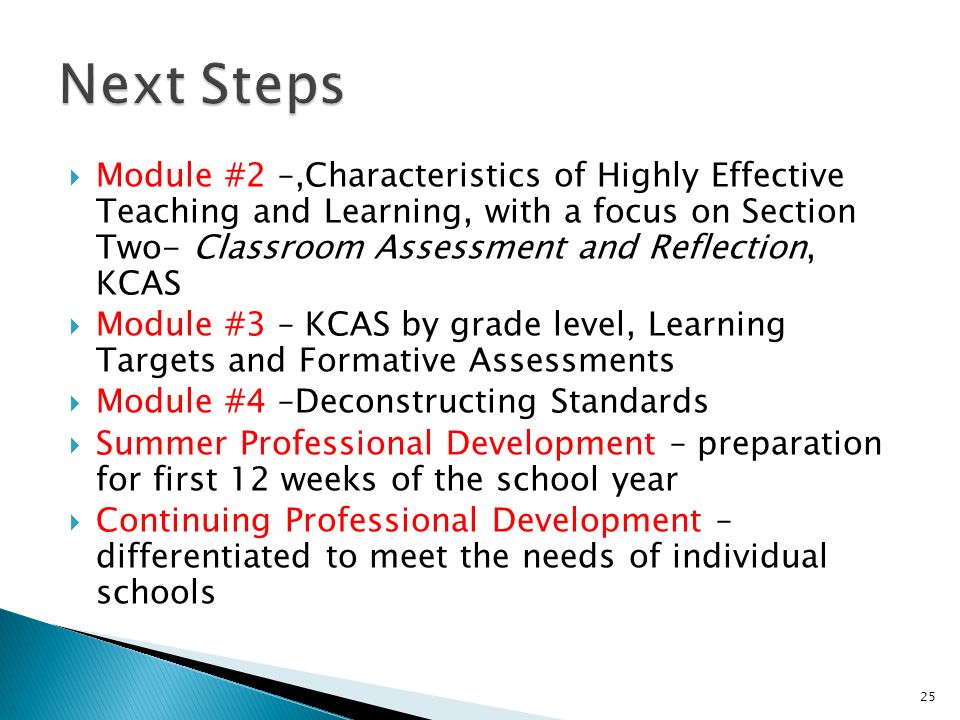 Module #2 –,Characteristics of Highly Effective Teaching and Learning, with a focus on Section Two- Classroom Assessment and Reflection, KCAS Module #3 – KCAS by grade level, Learning Targets and Formative Assessments Module #4 –Deconstructing Standards Summer Professional Development – preparation for first 12 weeks of the school year Continuing Professional Development – differentiated to meet the needs of individual schools 25