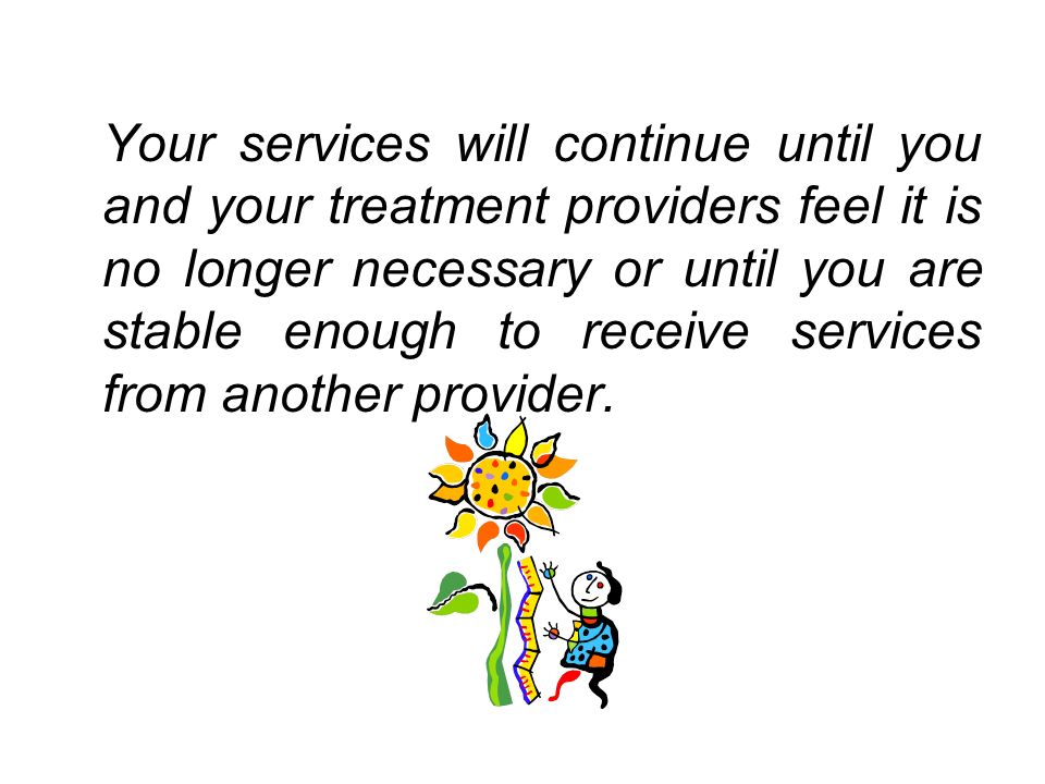 Your services will continue until you and your treatment providers feel it is no longer necessary or until you are stable enough to receive services from another provider.
