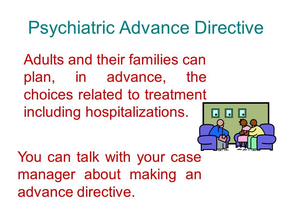 Psychiatric Advance Directive Adults and their families can plan, in advance, the choices related to treatment including hospitalizations.