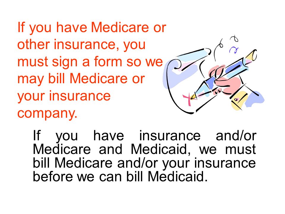 If you have insurance and/or Medicare and Medicaid, we must bill Medicare and/or your insurance before we can bill Medicaid.