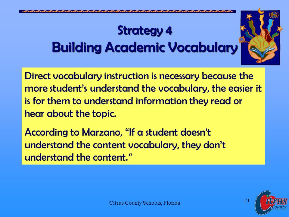 Citrus County Schools, Florida 21 Strategy 4 Building Academic Vocabulary Direct vocabulary instruction is necessary because the more students understand the vocabulary, the easier it is for them to understand information they read or hear about the topic.