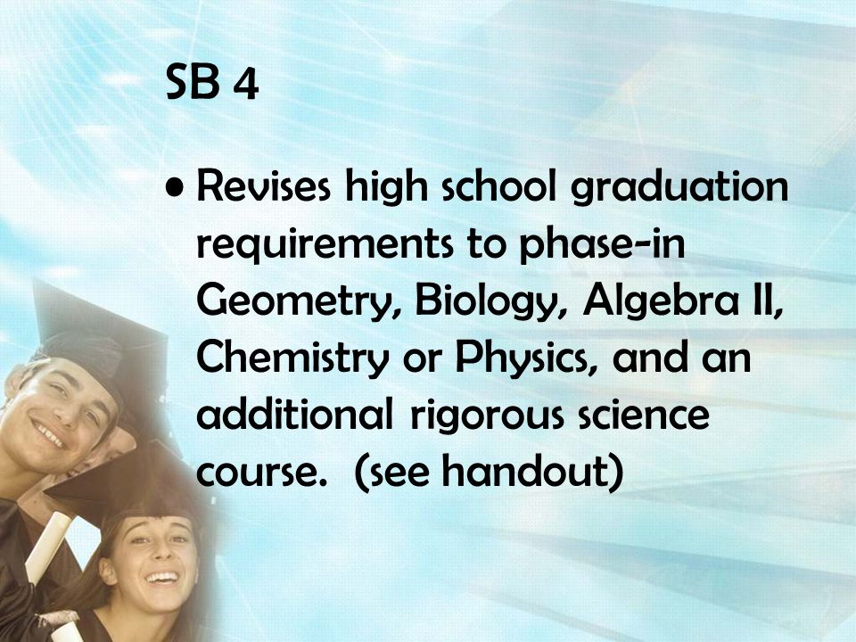 SB 4 Revises high school graduation requirements to phase-in Geometry, Biology, Algebra II, Chemistry or Physics, and an additional rigorous science course.