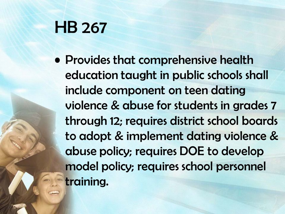 HB 267 Provides that comprehensive health education taught in public schools shall include component on teen dating violence & abuse for students in grades 7 through 12; requires district school boards to adopt & implement dating violence & abuse policy; requires DOE to develop model policy; requires school personnel training.