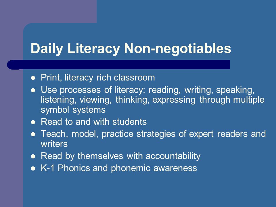 Daily Literacy Non-negotiables Print, literacy rich classroom Use processes of literacy: reading, writing, speaking, listening, viewing, thinking, expressing through multiple symbol systems Read to and with students Teach, model, practice strategies of expert readers and writers Read by themselves with accountability K-1 Phonics and phonemic awareness