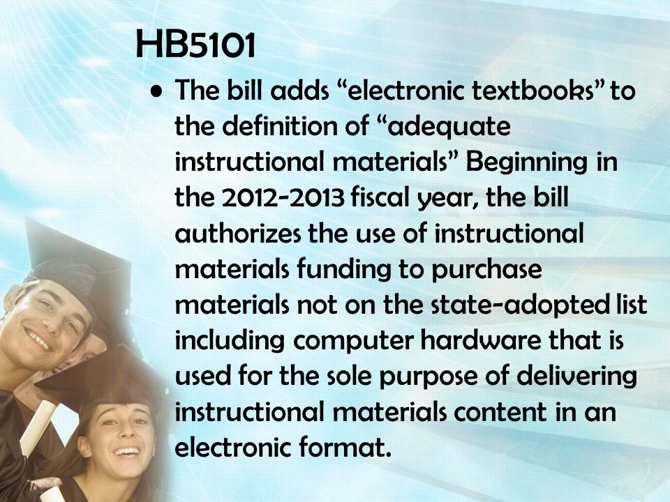HB5101 The bill adds electronic textbooks to the definition of adequate instructional materials Beginning in the fiscal year, the bill authorizes the use of instructional materials funding to purchase materials not on the state-adopted list including computer hardware that is used for the sole purpose of delivering instructional materials content in an electronic format.
